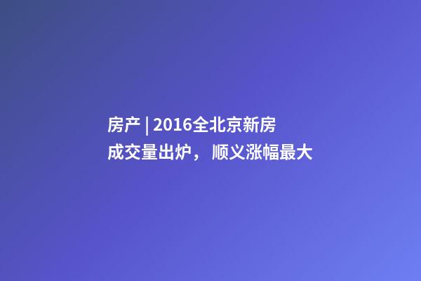 房产 | 2016全北京新房成交量出炉， 顺义涨幅最大